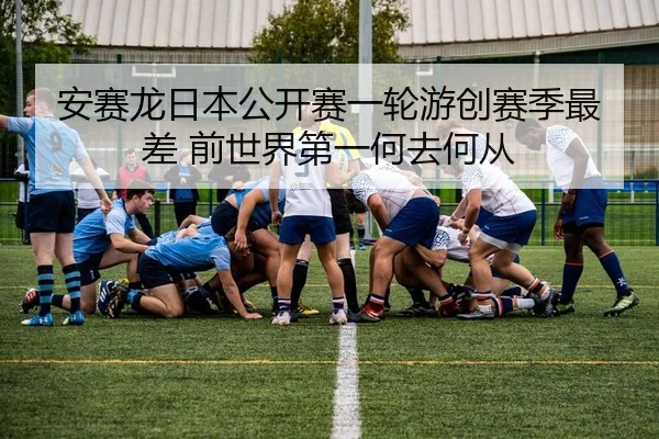 安赛龙日本公开赛一轮游创赛季最差 前世界第一何去何从
