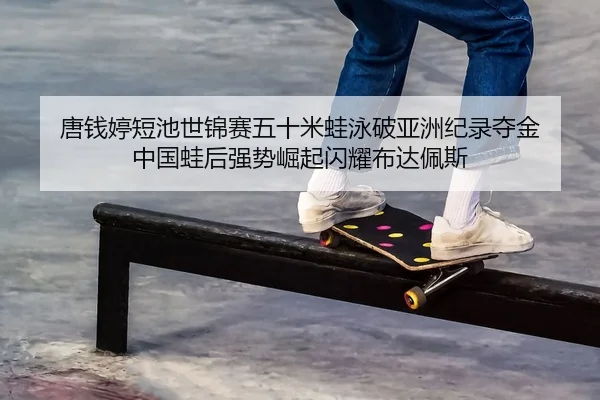 唐钱婷短池世锦赛五十米蛙泳破亚洲纪录夺金 中国蛙后强势崛起闪耀布达佩斯
