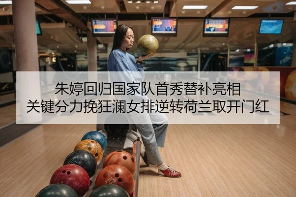 朱婷回归国家队首秀替补亮相 关键分力挽狂澜女排逆转荷兰取开门红